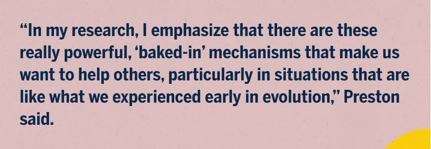“In my research, I emphasize that there are these really powerful, ‘baked-in’ mechanisms that make us want to help others, particularly in situations that are like what we experienced early in evolution,” Preston said.