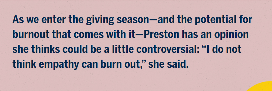 As we enter the giving season—and the potential for burnout that comes with it—Preston has an opinion she thinks could be a little controversial: “I do not think empathy can burn out,” she said.